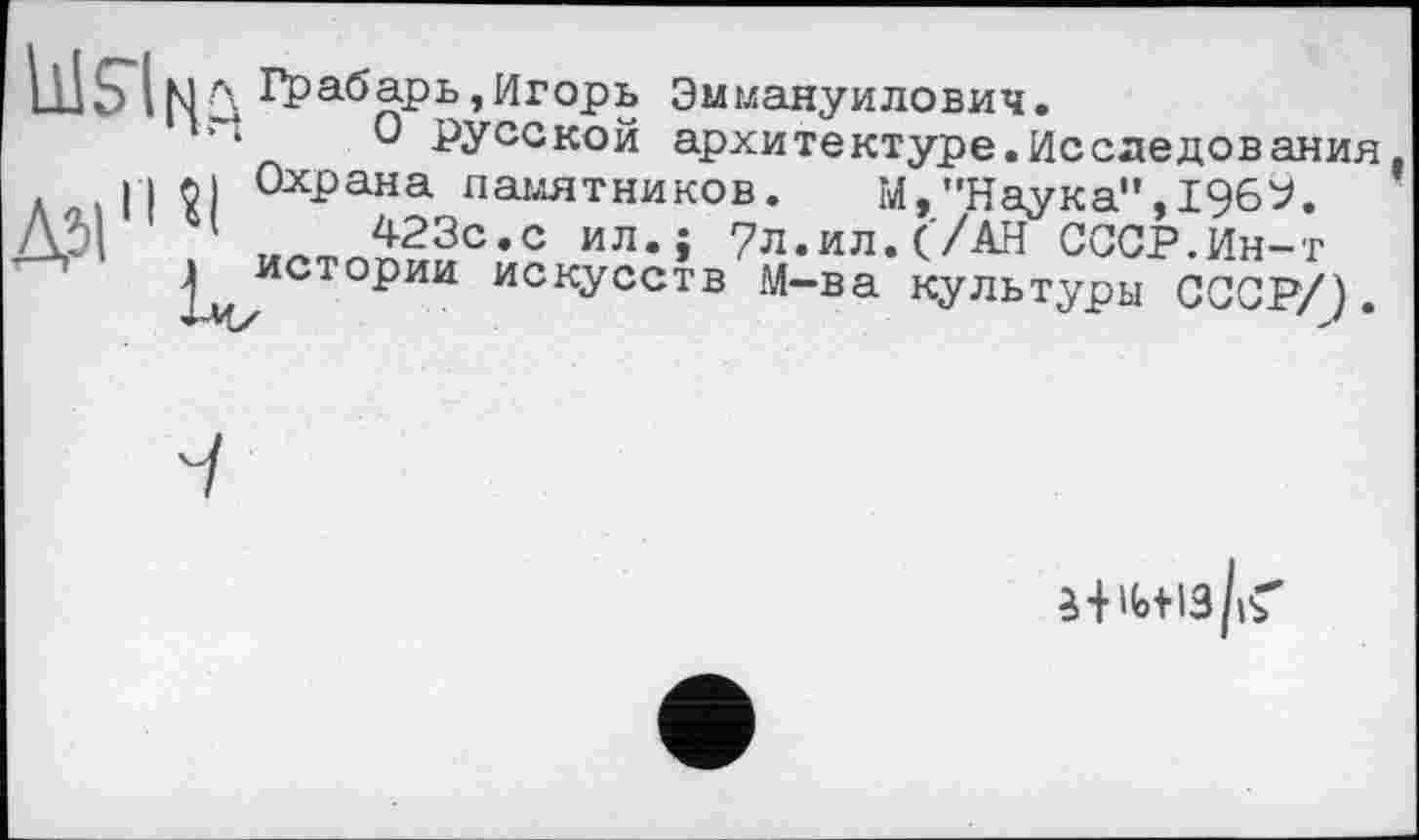 ﻿Шбіц r\ Грабарь,Игорь Эммануилович.
■і О русской архитектуре.Исследования, аліГІЇІ ОхРана памятников. М,"Наука",1969. М| илтпп23с,с ил*» 7л.ил. ('/АН СССР.Ин-т
^истории искусств М-ва культуры СССР/).
ч
3 +